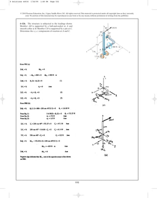 532
© 2010 Pearson Education, Inc., Upper Saddle River, NJ. All rights reserved.This material is protected under all copyright laws as they currently
exist. No portion of this material may be reproduced, in any form or by any means, without permission in writing from the publisher.
6–126. The structure is subjected to the loadings shown.
Member AB is supported by a ball-and-socket at A and
smooth collar at B. Member CD is supported by a pin at C.
Determine the x, y, z components of reaction at A and C.
2 m 3 m y
4 m
1.5 m
B
800 N  m
A
250 N
D
45
60
60
z
x
C
6 Solutions 44918 1/26/09 1:48 PM Page 532
 