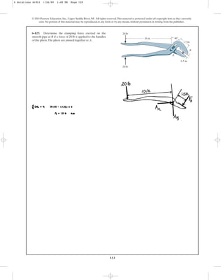 533
© 2010 Pearson Education, Inc., Upper Saddle River, NJ. All rights reserved.This material is protected under all copyright laws as they currently
exist. No portion of this material may be reproduced, in any form or by any means, without permission in writing from the publisher.
6–127. Determine the clamping force exerted on the
smooth pipe at B if a force of 20 lb is applied to the handles
of the pliers.The pliers are pinned together at A.
A
20 lb
20 lb
10 in. 40
1.5 in.
0.5 in.
B
6 Solutions 44918 1/26/09 1:48 PM Page 533
 