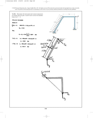 540
© 2010 Pearson Education, Inc., Upper Saddle River, NJ. All rights reserved.This material is protected under all copyright laws as they currently
exist. No portion of this material may be reproduced, in any form or by any means, without permission in writing from the publisher.
*6–132. Determine the horizontal and vertical components
of reaction that the pins A and B exert on the two-member
frame. Set .
F = 0
1.5 m
400 N/m
60
1 m
1 m
B
C
A
F
6 Solutions 44918 1/26/09 1:48 PM Page 540
 