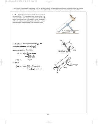 542
© 2010 Pearson Education, Inc., Upper Saddle River, NJ. All rights reserved.This material is protected under all copyright laws as they currently
exist. No portion of this material may be reproduced, in any form or by any means, without permission in writing from the publisher.
6–134. The two-bar mechanism consists of a lever arm AB
and smooth link CD, which has a fixed smooth collar at its
end C and a roller at the other end D. Determine the force P
needed to hold the lever in the position . The spring has a
stiffness k and unstretched length 2L. The roller contacts
either the top or bottom portion of the horizontal guide.
u
2 L
L
k
C
A
B
D
P
u
6 Solutions 44918 1/26/09 1:48 PM Page 542
 