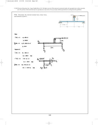 549
•7–5. Determine the internal normal force, shear force,
and moment at point C.
© 2010 Pearson Education, Inc., Upper Saddle River, NJ. All rights reserved.This material is protected under all copyright laws as they currently
exist. No portion of this material may be reproduced, in any form or by any means, without permission in writing from the publisher.
3 m 2 m
1.5 m
1 m
0.2 m
400 N
A
C
B
7 Solutions 44918 1/27/09 10:38 AM Page 549
 