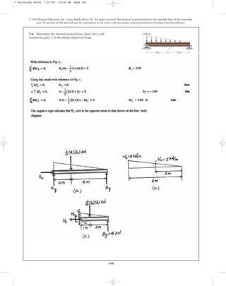 550
7–6. Determine the internal normal force, shear force, and
moment at point C in the simply supported beam.
© 2010 Pearson Education, Inc., Upper Saddle River, NJ. All rights reserved.This material is protected under all copyright laws as they currently
exist. No portion of this material may be reproduced, in any form or by any means, without permission in writing from the publisher.
C
B
A
3 m
4 kN/m
3 m
7 Solutions 44918 1/27/09 10:38 AM Page 550
 