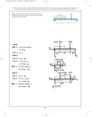 556
*7–12. Determine the internal normal force, shear force,
and moment in the beam at points C and D. Point D is just
to the right of the 5-kip load.
© 2010 Pearson Education, Inc., Upper Saddle River, NJ. All rights reserved.This material is protected under all copyright laws as they currently
exist. No portion of this material may be reproduced, in any form or by any means, without permission in writing from the publisher.
6 ft 6 ft 6 ft 6 ft
5 kip
0.5 kip/ft
A
C D
B
7 Solutions 44918 1/27/09 10:38 AM Page 556
 