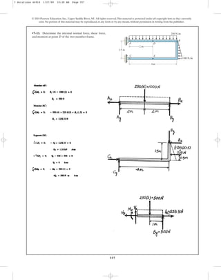 557
•7–13. Determine the internal normal force, shear force,
and moment at point D of the two-member frame.
© 2010 Pearson Education, Inc., Upper Saddle River, NJ. All rights reserved.This material is protected under all copyright laws as they currently
exist. No portion of this material may be reproduced, in any form or by any means, without permission in writing from the publisher.
2 m
1.5 m
250 N/m
300 N/m
4 m
A
C
D
E
B
7 Solutions 44918 1/27/09 10:38 AM Page 557
 