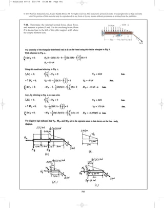 561
© 2010 Pearson Education, Inc., Upper Saddle River, NJ. All rights reserved.This material is protected under all copyright laws as they currently
exist. No portion of this material may be reproduced, in any form or by any means, without permission in writing from the publisher.
7–18. Determine the internal normal force, shear force,
and moment at points D and E in the overhang beam. Point
D is located just to the left of the roller support at B, where
the couple moment acts.
2 kN/m
5 kN
3 m 1.5 m 3
4
5
A
D
B E
C
6 kN  m
1.5 m
7 Solutions 44918 1/27/09 10:38 AM Page 561
 