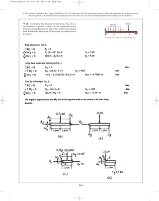563
© 2010 Pearson Education, Inc., Upper Saddle River, NJ. All rights reserved.This material is protected under all copyright laws as they currently
exist. No portion of this material may be reproduced, in any form or by any means, without permission in writing from the publisher.
*7–20. Determine the internal normal force, shear force,
and moment at points D and E in the compound beam.
Point E is located just to the left of the 10-kN concentrated
load.Assume the support at A is fixed and the connection at
B is a pin.
10 kN
2 kN/m
D
B
E
C
A
1.5 m 1.5 m 1.5 m 1.5 m
7 Solutions 44918 1/27/09 10:38 AM Page 563
 