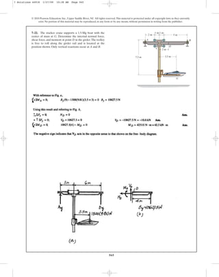 565
© 2010 Pearson Education, Inc., Upper Saddle River, NJ. All rights reserved.This material is protected under all copyright laws as they currently
exist. No portion of this material may be reproduced, in any form or by any means, without permission in writing from the publisher.
7–22. The stacker crane supports a 1.5-Mg boat with the
center of mass at G. Determine the internal normal force,
shear force, and moment at point D in the girder.The trolley
is free to roll along the girder rail and is located at the
position shown. Only vertical reactions occur at A and B.
3.5 m
D
G
C
B
A
5 m
7.5 m
1 m
1 m
2 m
2 m
7 Solutions 44918 1/27/09 10:38 AM Page 565
 