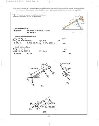 566
© 2010 Pearson Education, Inc., Upper Saddle River, NJ. All rights reserved.This material is protected under all copyright laws as they currently
exist. No portion of this material may be reproduced, in any form or by any means, without permission in writing from the publisher.
7–23. Determine the internal normal force, shear force,
and moment at points D and E in the two members.
2 m
1 m
0.75 m
0.75 m
60 N
D
E
B
C
A
60
30
7 Solutions 44918 1/27/09 10:38 AM Page 566
 