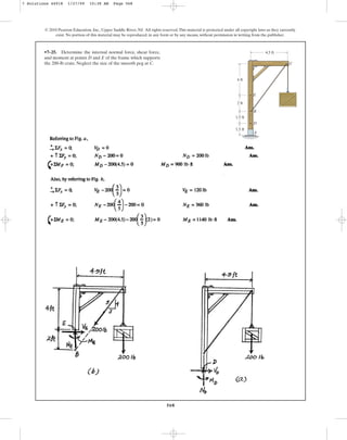 568
© 2010 Pearson Education, Inc., Upper Saddle River, NJ. All rights reserved.This material is protected under all copyright laws as they currently
exist. No portion of this material may be reproduced, in any form or by any means, without permission in writing from the publisher.
•7–25. Determine the internal normal force, shear force,
and moment at points D and E of the frame which supports
the 200-lb crate. Neglect the size of the smooth peg at C. C
B
E
A
D
4 ft
4.5 ft
2 ft
1.5 ft
1.5 ft
7 Solutions 44918 1/27/09 10:38 AM Page 568
 