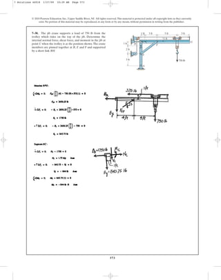 573
© 2010 Pearson Education, Inc., Upper Saddle River, NJ. All rights reserved.This material is protected under all copyright laws as they currently
exist. No portion of this material may be reproduced, in any form or by any means, without permission in writing from the publisher.
7–30. The jib crane supports a load of 750 lb from the
trolley which rides on the top of the jib. Determine the
internal normal force, shear force, and moment in the jib at
point C when the trolley is at the position shown.The crane
members are pinned together at B, E and F and supported
by a short link BH.
1 ft
1 ft 3 ft 5 ft
1 ft
3 ft
750 lb
2 ft
3 ft
G
F
C
B
H
D
E
A
7 Solutions 44918 1/27/09 10:39 AM Page 573
 