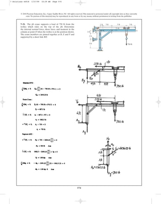 574
© 2010 Pearson Education, Inc., Upper Saddle River, NJ. All rights reserved.This material is protected under all copyright laws as they currently
exist. No portion of this material may be reproduced, in any form or by any means, without permission in writing from the publisher.
7–31. The jib crane supports a load of 750 lb from the
trolley which rides on the top of the jib. Determine
the internal normal force, shear force, and moment in the
column at point D when the trolley is at the position shown.
The crane members are pinned together at B, E and F and
supported by a short link BH.
1 ft
1 ft 3 ft 5 ft
1 ft
3 ft
750 lb
2 ft
3 ft
G
F
C
B
H
D
E
A
7 Solutions 44918 1/27/09 10:39 AM Page 574
 