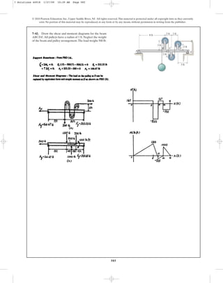 585
© 2010 Pearson Education, Inc., Upper Saddle River, NJ. All rights reserved.This material is protected under all copyright laws as they currently
exist. No portion of this material may be reproduced, in any form or by any means, without permission in writing from the publisher.
7–42. Draw the shear and moment diagrams for the beam
ABCDE.All pulleys have a radius of 1 ft. Neglect the weight
of the beam and pulley arrangement.The load weighs 500 lb.
A
B C D
E
8 ft
2 ft
2 ft
2 ft
3 ft
2 ft
3 ft
7 Solutions 44918 1/27/09 10:39 AM Page 585
 