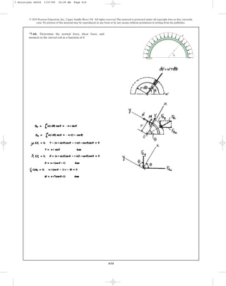 614
© 2010 Pearson Education, Inc., Upper Saddle River, NJ. All rights reserved.This material is protected under all copyright laws as they currently
exist. No portion of this material may be reproduced, in any form or by any means, without permission in writing from the publisher.
*7–64. Determine the normal force, shear force, and
moment in the curved rod as a function of u.
r
w
u
7 Solutions 44918 1/27/09 10:39 AM Page 614
 