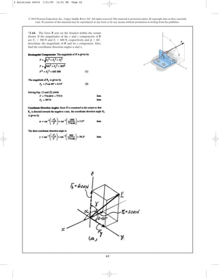 62
*2–64. The force F acts on the bracket within the octant
shown. If the magnitudes of the x and z components of F
are and , respectively, and ,
determine the magnitude of F and its y component. Also,
find the coordinate direction angles and .
g
a
b = 60°
Fz = 600 N
Fx = 300 N
© 2010 Pearson Education, Inc., Upper Saddle River, NJ. All rights reserved.This material is protected under all copyright laws as they currently
exist. No portion of this material may be reproduced, in any form or by any means, without permission in writing from the publisher.
F
y
z
x
a
b
g
2 Solutions 44918 1/21/09 12:01 PM Page 62
 