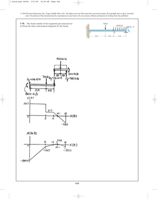 626
© 2010 Pearson Education, Inc., Upper Saddle River, NJ. All rights reserved.This material is protected under all copyright laws as they currently
exist. No portion of this material may be reproduced, in any form or by any means, without permission in writing from the publisher.
7–78. The beam consists of two segments pin connected at
B. Draw the shear and moment diagrams for the beam.
8 ft 4 ft 6 ft
700 lb
150 lb/ft
800 lb  ft
A B C
7 Solutions 44918 1/27/09 10:39 AM Page 626
 