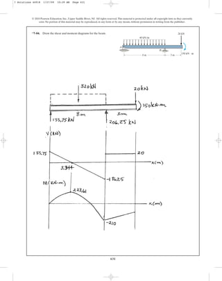 631
© 2010 Pearson Education, Inc., Upper Saddle River, NJ. All rights reserved.This material is protected under all copyright laws as they currently
exist. No portion of this material may be reproduced, in any form or by any means, without permission in writing from the publisher.
40 kN/m
20 kN
150 kN  m
A
B
8 m 3 m
*7–84. Draw the shear and moment diagrams for the beam.
7 Solutions 44918 1/27/09 10:39 AM Page 631
 