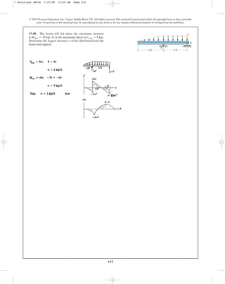 632
© 2010 Pearson Education, Inc., Upper Saddle River, NJ. All rights reserved.This material is protected under all copyright laws as they currently
exist. No portion of this material may be reproduced, in any form or by any means, without permission in writing from the publisher.
•7–85. The beam will fail when the maximum moment
is or the maximum shear is
Determine the largest intensity w of the distributed load the
beam will support.
Vmax = 8 kip.
Mmax = 30 kip # ft
w
6 ft 6 ft
A
B
7 Solutions 44918 1/27/09 10:39 AM Page 632
 