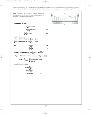 645
© 2010 Pearson Education, Inc., Upper Saddle River, NJ. All rights reserved.This material is protected under all copyright laws as they currently
exist. No portion of this material may be reproduced, in any form or by any means, without permission in writing from the publisher.
7–99. Determine the maximum uniform distributed
loading N/m that the cable can support if it is capable of
sustaining a maximum tension of 60 kN.
w0
60 m
7 m
w0
7 Solutions 44918 1/27/09 10:39 AM Page 645
 