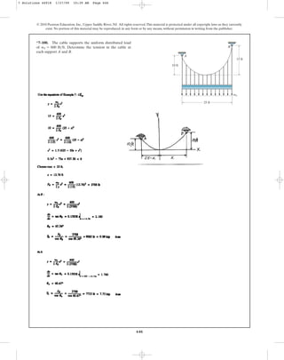 646
© 2010 Pearson Education, Inc., Upper Saddle River, NJ. All rights reserved.This material is protected under all copyright laws as they currently
exist. No portion of this material may be reproduced, in any form or by any means, without permission in writing from the publisher.
*7–100. The cable supports the uniform distributed load
of . Determine the tension in the cable at
each support A and B.
w0 = 600 lbft
A
w0
B
25 ft
10 ft
15 ft
7 Solutions 44918 1/27/09 10:39 AM Page 646
 
