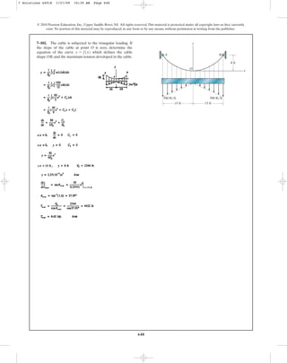 648
© 2010 Pearson Education, Inc., Upper Saddle River, NJ. All rights reserved.This material is protected under all copyright laws as they currently
exist. No portion of this material may be reproduced, in any form or by any means, without permission in writing from the publisher.
7–102. The cable is subjected to the triangular loading. If
the slope of the cable at point O is zero, determine the
equation of the curve which defines the cable
shape OB, and the maximum tension developed in the cable.
y = f1x2
15 ft 15 ft
500 lb/ft 500 lb/ft
8 ft
y
x
A
O
B
7 Solutions 44918 1/27/09 10:39 AM Page 648
 