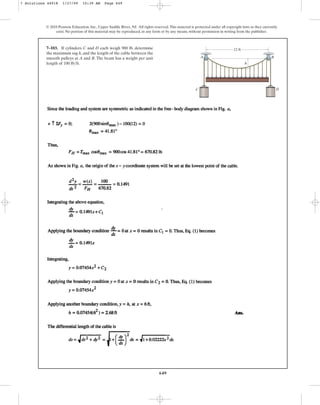 649
© 2010 Pearson Education, Inc., Upper Saddle River, NJ. All rights reserved.This material is protected under all copyright laws as they currently
exist. No portion of this material may be reproduced, in any form or by any means, without permission in writing from the publisher.
7–103. If cylinders C and D each weigh 900 lb, determine
the maximum sag h, and the length of the cable between the
smooth pulleys at A and B. The beam has a weight per unit
length of .
100 lbft
12 ft
h
B
D
A
C
7 Solutions 44918 1/27/09 10:39 AM Page 649
 