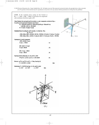 65
•2–69. If the resultant force acting on the bracket is
, determine the magnitude
and coordinate direction angles of F.
FR = 5-300i + 650j + 250k6 N
© 2010 Pearson Education, Inc., Upper Saddle River, NJ. All rights reserved.This material is protected under all copyright laws as they currently
exist. No portion of this material may be reproduced, in any form or by any means, without permission in writing from the publisher.
F
F1 ⫽ 750 N
y
z
x
a
b
g
30⬚
45⬚
2 Solutions 44918 1/21/09 12:01 PM Page 65
 
