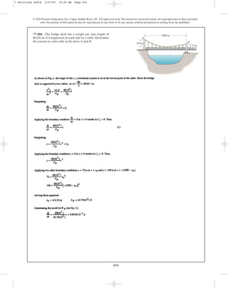 651
© 2010 Pearson Education, Inc., Upper Saddle River, NJ. All rights reserved.This material is protected under all copyright laws as they currently
exist. No portion of this material may be reproduced, in any form or by any means, without permission in writing from the publisher.
*7–104. The bridge deck has a weight per unit length of
. It is supported on each side by a cable. Determine
the tension in each cable at the piers A and B.
80 kNm A
B
1000 m
150 m
75 m
7 Solutions 44918 1/27/09 10:39 AM Page 651
 