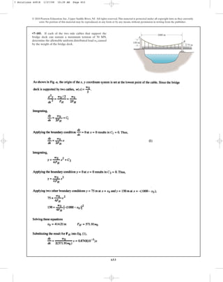 653
© 2010 Pearson Education, Inc., Upper Saddle River, NJ. All rights reserved.This material is protected under all copyright laws as they currently
exist. No portion of this material may be reproduced, in any form or by any means, without permission in writing from the publisher.
•7–105. If each of the two side cables that support the
bridge deck can sustain a maximum tension of 50 MN,
determine the allowable uniform distributed load caused
by the weight of the bridge deck.
w0
A
B
1000 m
150 m
75 m
7 Solutions 44918 1/27/09 10:39 AM Page 653
 
