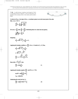 658
© 2010 Pearson Education, Inc., Upper Saddle River, NJ. All rights reserved.This material is protected under all copyright laws as they currently
exist. No portion of this material may be reproduced, in any form or by any means, without permission in writing from the publisher.
*7–108. A cable having a weight per unit length of
is suspended between supports A and B. Determine the
equation of the catenary curve of the cable and the cable’s
length.
5 lbft
A B
150 ft
30 30
7 Solutions 44918 1/27/09 10:40 AM Page 658
 