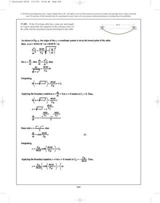 660
© 2010 Pearson Education, Inc., Upper Saddle River, NJ. All rights reserved.This material is protected under all copyright laws as they currently
exist. No portion of this material may be reproduced, in any form or by any means, without permission in writing from the publisher.
•7–109. If the 45-m-long cable has a mass per unit length
of , determine the equation of the catenary curve of
the cable and the maximum tension developed in the cable.
5 kgm
A B
40 m
7 Solutions 44918 1/27/09 10:40 AM Page 660
 