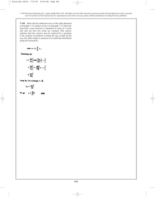 662
© 2010 Pearson Education, Inc., Upper Saddle River, NJ. All rights reserved.This material is protected under all copyright laws as they currently
exist. No portion of this material may be reproduced, in any form or by any means, without permission in writing from the publisher.
7–110. Show that the deflection curve of the cable discussed
in Example 7–13 reduces to Eq. 4 in Example 7–12 when the
hyperbolic cosine function is expanded in terms of a series
and only the first two terms are retained. (The answer
indicates that the catenary may be replaced by a parabola
in the analysis of problems in which the sag is small. In this
case, the cable weight is assumed to be uniformly distributed
along the horizontal.)
7 Solutions 44918 1/27/09 10:40 AM Page 662
 