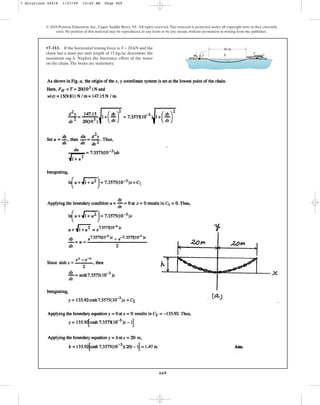 669
© 2010 Pearson Education, Inc., Upper Saddle River, NJ. All rights reserved.This material is protected under all copyright laws as they currently
exist. No portion of this material may be reproduced, in any form or by any means, without permission in writing from the publisher.
•7–113. If the horizontal towing force is T = 20 kN and the
chain has a mass per unit length of , determine the
maximum sag h. Neglect the buoyancy effect of the water
on the chain.The boats are stationary.
15 kgm
40 m
h
T
T
7 Solutions 44918 1/27/09 10:40 AM Page 669
 