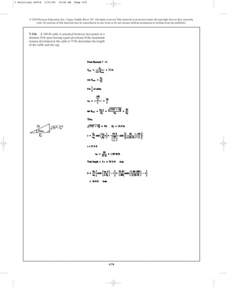 670
© 2010 Pearson Education, Inc., Upper Saddle River, NJ. All rights reserved.This material is protected under all copyright laws as they currently
exist. No portion of this material may be reproduced, in any form or by any means, without permission in writing from the publisher.
7–114. A 100-lb cable is attached between two points at a
distance 50 ft apart having equal elevations. If the maximum
tension developed in the cable is 75 lb, determine the length
of the cable and the sag.
7 Solutions 44918 1/27/09 10:40 AM Page 670
 