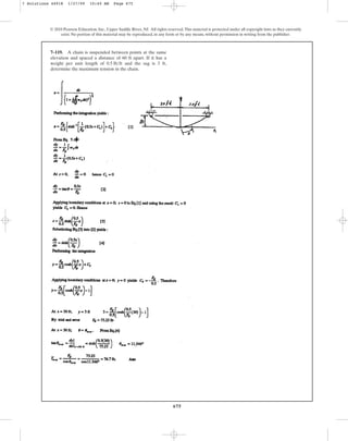 675
© 2010 Pearson Education, Inc., Upper Saddle River, NJ. All rights reserved.This material is protected under all copyright laws as they currently
exist. No portion of this material may be reproduced, in any form or by any means, without permission in writing from the publisher.
7–119. A chain is suspended between points at the same
elevation and spaced a distance of 60 ft apart. If it has a
weight per unit length of and the sag is 3 ft,
determine the maximum tension in the chain.
0.5 lbft
7 Solutions 44918 1/27/09 10:40 AM Page 675
 