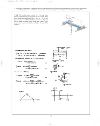 677
© 2010 Pearson Education, Inc., Upper Saddle River, NJ. All rights reserved.This material is protected under all copyright laws as they currently
exist. No portion of this material may be reproduced, in any form or by any means, without permission in writing from the publisher.
7–122. The traveling crane consists of a 5-m-long beam
having a uniform mass per unit length of 20 kg/m.The chain
hoist and its supported load exert a force of 8 kN on the
beam when . Draw the shear and moment diagrams
for the beam. The guide wheels at the ends A and B exert
only vertical reactions on the beam. Neglect the size of the
trolley at C.
x = 2 m
x  2 m
A
C
5 m
8 kN
B
7 Solutions 44918 1/27/09 10:40 AM Page 677
 