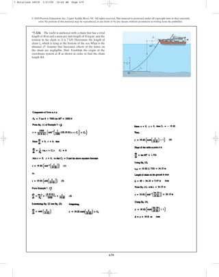 679
© 2010 Pearson Education, Inc., Upper Saddle River, NJ. All rights reserved.This material is protected under all copyright laws as they currently
exist. No portion of this material may be reproduced, in any form or by any means, without permission in writing from the publisher.
*7–124. The yacht is anchored with a chain that has a total
length of 40 m and a mass per unit length of and the
tension in the chain at A is 7 kN. Determine the length of
chain which is lying at the bottom of the sea. What is the
distance d? Assume that buoyancy effects of the water on
the chain are negligible. Hint: Establish the origin of the
coordinate system at B as shown in order to find the chain
length BA.
ld
18 kg/m,
d
A
B
s
x
y
60
d
l
7 Solutions 44918 1/27/09 10:40 AM Page 679
 