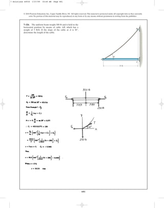 681
© 2010 Pearson Education, Inc., Upper Saddle River, NJ. All rights reserved.This material is protected under all copyright laws as they currently
exist. No portion of this material may be reproduced, in any form or by any means, without permission in writing from the publisher.
7–126. The uniform beam weighs 500 lb and is held in the
horizontal position by means of cable AB, which has a
weight of 5 lb/ft. If the slope of the cable at A is 30°,
determine the length of the cable.
A
B
C
15 ft
30
7 Solutions 44918 1/27/09 10:40 AM Page 681
 