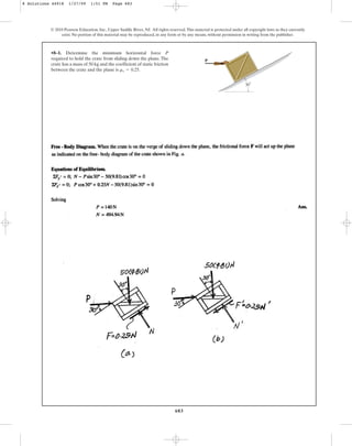 683
•8–1. Determine the minimum horizontal force P
required to hold the crate from sliding down the plane. The
crate has a mass of 50 kg and the coefficient of static friction
between the crate and the plane is .
ms = 0.25
© 2010 Pearson Education, Inc., Upper Saddle River, NJ. All rights reserved.This material is protected under all copyright laws as they currently
exist. No portion of this material may be reproduced, in any form or by any means, without permission in writing from the publisher.
P
30⬚
8 Solutions 44918 1/27/09 1:51 PM Page 683
 