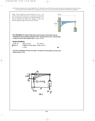 686
*8–4. If the coefficient of static friction at A is
and the collar at B is smooth so it only exerts a horizontal
force on the pipe, determine the minimum distance so
that the bracket can support the cylinder of any mass
without slipping. Neglect the mass of the bracket.
x
ms = 0.4
© 2010 Pearson Education, Inc., Upper Saddle River, NJ. All rights reserved.This material is protected under all copyright laws as they currently
exist. No portion of this material may be reproduced, in any form or by any means, without permission in writing from the publisher.
200 mm
x
100 mm
B
A
C
8 Solutions 44918 1/27/09 1:51 PM Page 686
 