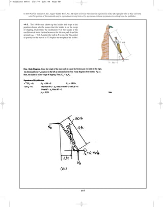 687
•8–5. The 180-lb man climbs up the ladder and stops at the
position shown after he senses that the ladder is on the verge
of slipping. Determine the inclination of the ladder if the
coefficient of static friction between the friction pad A and the
ground is .Assume the wall at B is smooth.The center
of gravity for the man is at G.Neglect the weight of the ladder.
ms = 0.4
u
© 2010 Pearson Education, Inc., Upper Saddle River, NJ. All rights reserved.This material is protected under all copyright laws as they currently
exist. No portion of this material may be reproduced, in any form or by any means, without permission in writing from the publisher.
G
A
B
10 ft
3 ft
u
8 Solutions 44918 1/27/09 1:51 PM Page 687
 