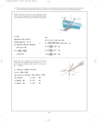69
•2–73. The shaft S exerts three force components on the
die D. Find the magnitude and coordinate direction angles
of the resultant force. Force F2 acts within the octant shown.
© 2010 Pearson Education, Inc., Upper Saddle River, NJ. All rights reserved.This material is protected under all copyright laws as they currently
exist. No portion of this material may be reproduced, in any form or by any means, without permission in writing from the publisher.
S
D
z
y
x
3
4
5
F1 ⫽ 400 N
F3 ⫽ 200 N
F2 ⫽ 300 N
g2 ⫽ 60⬚
a2 ⫽ 60⬚
2–74. The mast is subjected to the three forces shown.
Determine the coordinate direction angles of
F1 so that the resultant force acting on the mast is
.
FR = 5350i6 N
a1, b1, g1
F3 ⫽ 300 N
F2 ⫽ 200 N
x
z
F1
y
b1
a1
g1
2 Solutions 44918 1/21/09 12:01 PM Page 69
 
