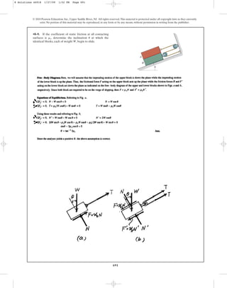 691
•8–9. If the coefficient of static friction at all contacting
surfaces is , determine the inclination at which the
identical blocks, each of weight W, begin to slide.
u
ms
© 2010 Pearson Education, Inc., Upper Saddle River, NJ. All rights reserved.This material is protected under all copyright laws as they currently
exist. No portion of this material may be reproduced, in any form or by any means, without permission in writing from the publisher.
A
B
u
8 Solutions 44918 1/27/09 1:52 PM Page 691
 