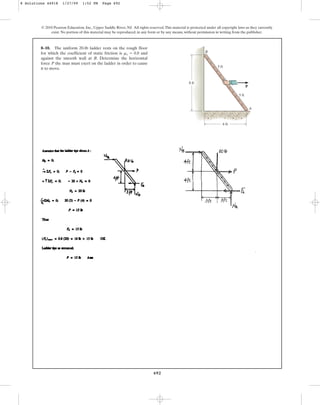 692
8–10. The uniform 20-lb ladder rests on the rough floor
for which the coefficient of static friction is and
against the smooth wall at B. Determine the horizontal
force P the man must exert on the ladder in order to cause
it to move.
ms = 0.8
© 2010 Pearson Education, Inc., Upper Saddle River, NJ. All rights reserved.This material is protected under all copyright laws as they currently
exist. No portion of this material may be reproduced, in any form or by any means, without permission in writing from the publisher.
A
B
8 ft
5 ft
5 ft
6 ft
P
8 Solutions 44918 1/27/09 1:52 PM Page 692
 