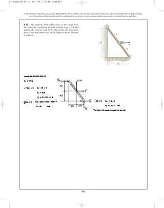 693
8–11. The uniform 20-lb ladder rests on the rough floor
for which the coefficient of static friction is and
against the smooth wall at B. Determine the horizontal
force P the man must exert on the ladder in order to cause
it to move.
ms = 0.4
© 2010 Pearson Education, Inc., Upper Saddle River, NJ. All rights reserved.This material is protected under all copyright laws as they currently
exist. No portion of this material may be reproduced, in any form or by any means, without permission in writing from the publisher.
A
B
8 ft
5 ft
5 ft
6 ft
P
8 Solutions 44918 1/27/09 1:52 PM Page 693
 
