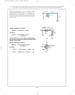 694
*8–12. The coefficients of static and kinetic friction
between the drum and brake bar are and ,
respectively. If and determine the
horizontal and vertical components of reaction at the pin O.
Neglect the weight and thickness of the brake.The drum has
a mass of 25 kg.
P = 85 N
M = 50 N # m
mk = 0.3
ms = 0.4
© 2010 Pearson Education, Inc., Upper Saddle River, NJ. All rights reserved.This material is protected under all copyright laws as they currently
exist. No portion of this material may be reproduced, in any form or by any means, without permission in writing from the publisher.
A
M
P
B
O 125 mm
700 mm
500 mm
300 mm
8 Solutions 44918 1/27/09 1:52 PM Page 694
 