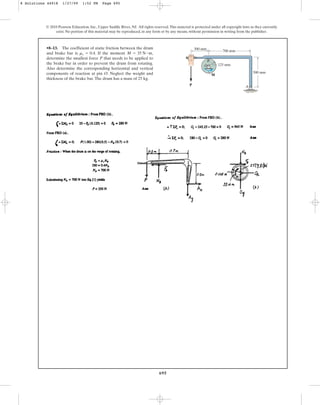 695
•8–13. The coefficient of static friction between the drum
and brake bar is . If the moment ,
determine the smallest force P that needs to be applied to
the brake bar in order to prevent the drum from rotating.
Also determine the corresponding horizontal and vertical
components of reaction at pin O. Neglect the weight and
thickness of the brake bar.The drum has a mass of 25 kg.
M = 35 N # m
ms = 0.4
© 2010 Pearson Education, Inc., Upper Saddle River, NJ. All rights reserved.This material is protected under all copyright laws as they currently
exist. No portion of this material may be reproduced, in any form or by any means, without permission in writing from the publisher.
A
M
P
B
O 125 mm
700 mm
500 mm
300 mm
8 Solutions 44918 1/27/09 1:52 PM Page 695
 