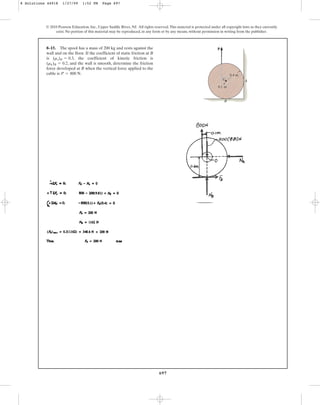 697
8–15. The spool has a mass of 200 kg and rests against the
wall and on the floor. If the coefficient of static friction at B
is , the coefficient of kinetic friction is
, and the wall is smooth, determine the friction
force developed at B when the vertical force applied to the
cable is .
P = 800 N
(mk)B = 0.2
(ms)B = 0.3
© 2010 Pearson Education, Inc., Upper Saddle River, NJ. All rights reserved.This material is protected under all copyright laws as they currently
exist. No portion of this material may be reproduced, in any form or by any means, without permission in writing from the publisher.
0.1 m
G A
B
0.4 m
P
8 Solutions 44918 1/27/09 1:52 PM Page 697
 