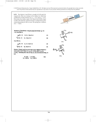 701
8–19. Two blocks A and B have a weight of 10 lb and 6 lb,
respectively. They are resting on the incline for which the
coefficients of static friction are and .
Determine the incline angle for which both blocks begin
to slide.Also find the required stretch or compression in the
connecting spring for this to occur.The spring has a stiffness
of .
k = 2 lbft
u
mB = 0.25
mA = 0.15
© 2010 Pearson Education, Inc., Upper Saddle River, NJ. All rights reserved.This material is protected under all copyright laws as they currently
exist. No portion of this material may be reproduced, in any form or by any means, without permission in writing from the publisher.
A
u
B
k  2 lb/ft
8 Solutions 44918 1/27/09 1:52 PM Page 701
 