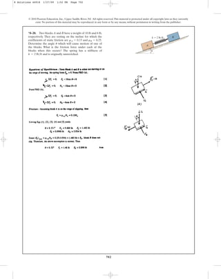702
*8–20. Two blocks A and B have a weight of 10 lb and 6 lb,
respectively. They are resting on the incline for which the
coefficients of static friction are and .
Determine the angle which will cause motion of one of
the blocks. What is the friction force under each of the
blocks when this occurs? The spring has a stiffness of
and is originally unstretched.
k = 2 lbft
u
mB = 0.25
mA = 0.15
© 2010 Pearson Education, Inc., Upper Saddle River, NJ. All rights reserved.This material is protected under all copyright laws as they currently
exist. No portion of this material may be reproduced, in any form or by any means, without permission in writing from the publisher.
A
u
B
k  2 lb/ft
8 Solutions 44918 1/27/09 1:52 PM Page 702
 