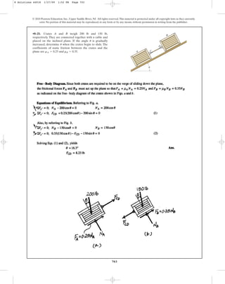 703
•8–21. Crates A and B weigh 200 lb and 150 lb,
respectively. They are connected together with a cable and
placed on the inclined plane. If the angle is gradually
increased, determine when the crates begin to slide. The
coefficients of static friction between the crates and the
plane are and .
mB = 0.35
mA = 0.25
u
u
© 2010 Pearson Education, Inc., Upper Saddle River, NJ. All rights reserved.This material is protected under all copyright laws as they currently
exist. No portion of this material may be reproduced, in any form or by any means, without permission in writing from the publisher.
B
A C
D
u
8 Solutions 44918 1/27/09 1:52 PM Page 703
 